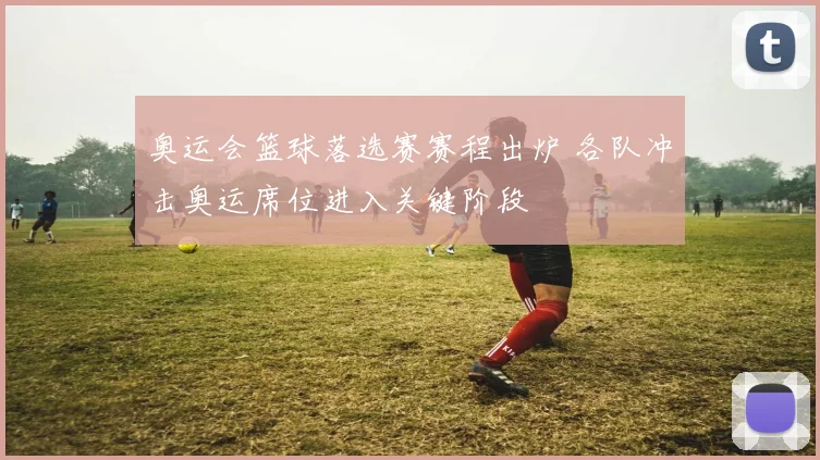 奥运会篮球落选赛赛程出炉 各队冲击奥运席位进入关键阶段