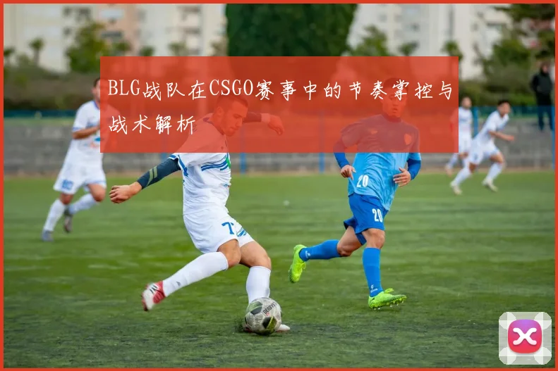 BLG战队在CSGO赛事中的节奏掌控与战术解析