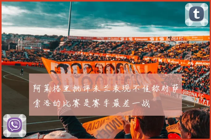 阿莱格里批评米兰表现不佳称对萨索洛的比赛是赛季最差一战