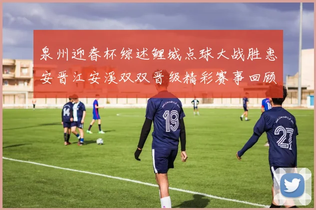 泉州迎春杯综述鲤城点球大战胜惠安晋江安溪双双晋级精彩赛事回顾