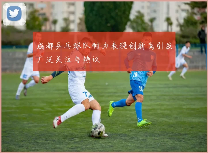 成都乒乓球队耐力表现创新高引发广泛关注与热议